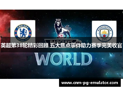 英超第38轮精彩回顾 五大焦点事件助力赛季完美收官 英超第38轮精彩回顾 五大焦点事件助力赛季完美收官