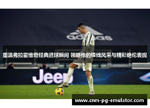 重温弗拉霍维奇经典进球瞬间 领略他的锋线风采与精彩绝伦表现 重温弗拉霍维奇经典进球瞬间 领略他的锋线风采与精彩绝伦表现