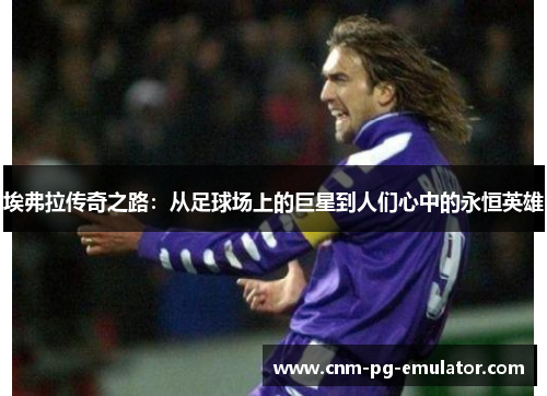 埃弗拉传奇之路:从足球场上的巨星到人们心中的永恒英雄 埃弗拉传奇之路:从足球场上的巨星到人们心中的永恒英雄