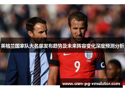 英格兰国家队大名单发布趋势及未来阵容变化深度预测分析