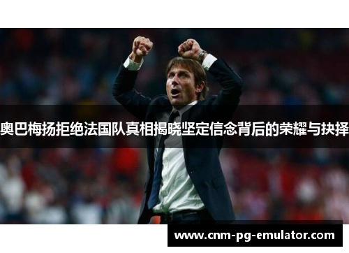 奥巴梅扬拒绝法国队真相揭晓坚定信念背后的荣耀与抉择 奥巴梅扬拒绝法国队真相揭晓坚定信念背后的荣耀与抉择