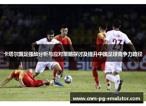 卡塔尔国足强敌分析与应对策略探讨及提升中国足球竞争力路径 卡塔尔国足强敌分析与应对策略探讨及提升中国足球竞争力路径