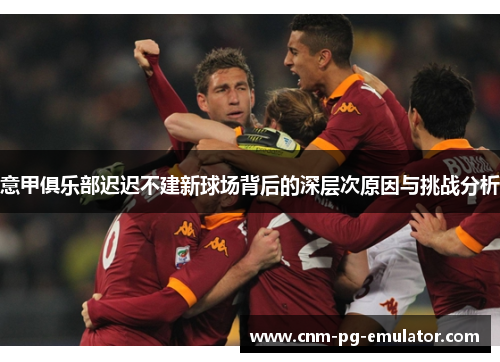 意甲俱乐部迟迟不建新球场背后的深层次原因与挑战分析