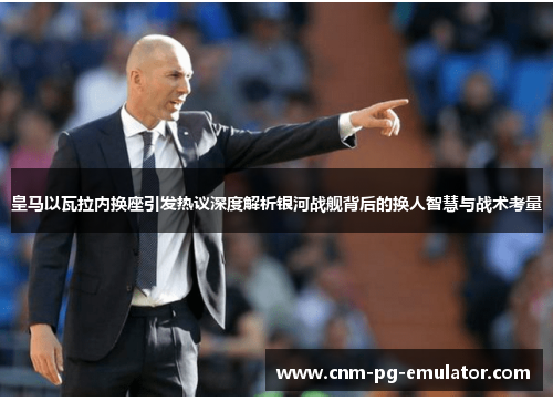 皇马以瓦拉内换座引发热议深度解析银河战舰背后的换人智慧与战术考量
