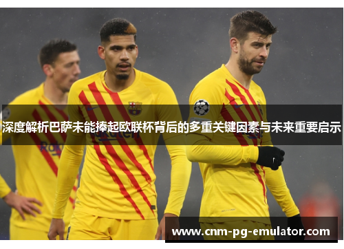 深度解析巴萨未能捧起欧联杯背后的多重关键因素与未来重要启示