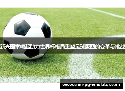 新兴国家崛起助力世界杯格局重塑足球版图的变革与挑战