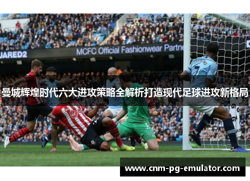 曼城辉煌时代六大进攻策略全解析打造现代足球进攻新格局 曼城辉煌时代六大进攻策略全解析打造现代足球进攻新格局