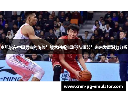 李凯尔在中国男篮的统筹与战术创新推动球队崛起与未来发展潜力分析