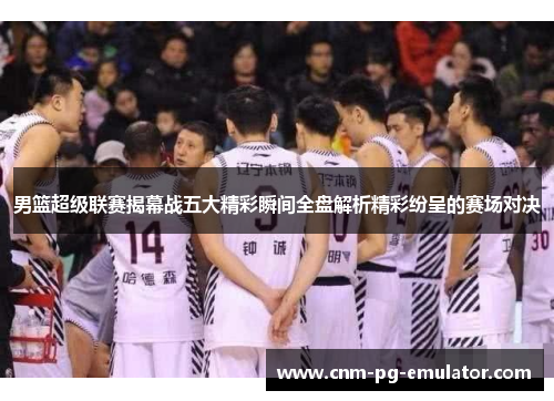 男篮超级联赛揭幕战五大精彩瞬间全盘解析精彩纷呈的赛场对决