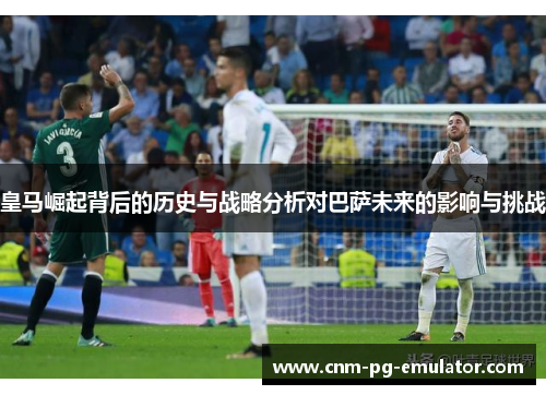 皇马崛起背后的历史与战略分析对巴萨未来的影响与挑战
