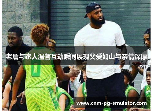 老詹与家人温馨互动瞬间展现父爱如山与亲情深厚 老詹与家人温馨互动瞬间展现父爱如山与亲情深厚