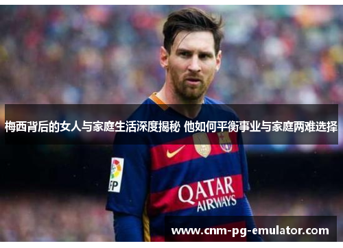 梅西背后的女人与家庭生活深度揭秘 他如何平衡事业与家庭两难选择 梅西背后的女人与家庭生活深度揭秘 他如何平衡事业与家庭两难选择