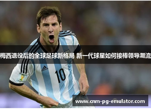 梅西退役后的全球足球新格局 新一代球星如何接棒领导潮流