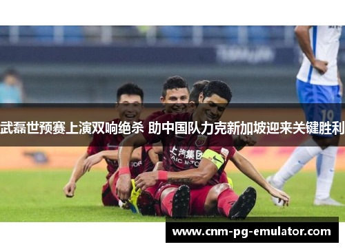 武磊世预赛上演双响绝杀 助中国队力克新加坡迎来关键胜利