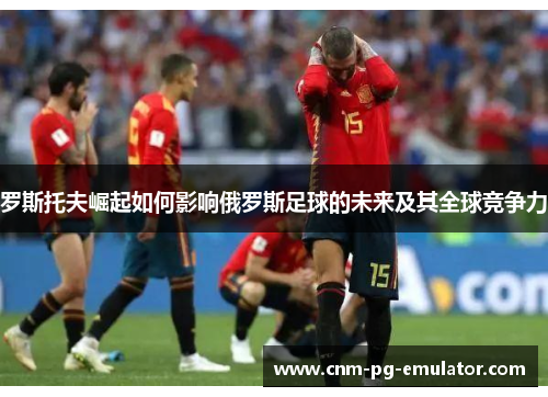 罗斯托夫崛起如何影响俄罗斯足球的未来及其全球竞争力 罗斯托夫崛起如何影响俄罗斯足球的未来及其全球竞争力