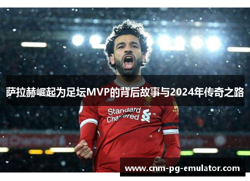 萨拉赫崛起为足坛MVP的背后故事与2024年传奇之路