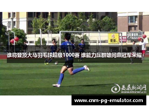 谁将登顶大马羽毛球超级1000赛 谁能力压群雄问鼎冠军荣耀