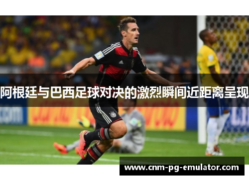 阿根廷与巴西足球对决的激烈瞬间近距离呈现