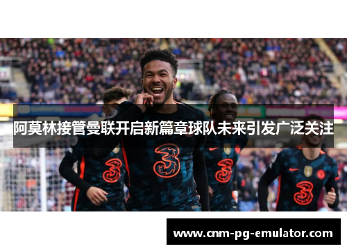 阿莫林接管曼联开启新篇章球队未来引发广泛关注