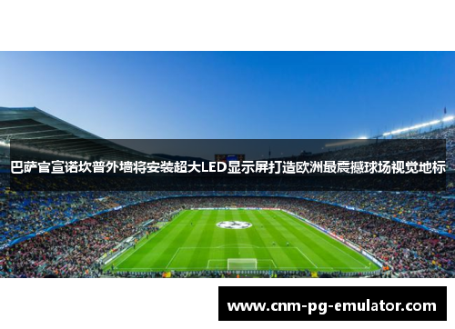 巴萨官宣诺坎普外墙将安装超大LED显示屏打造欧洲最震撼球场视觉地标