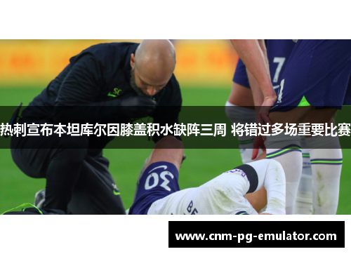 热刺宣布本坦库尔因膝盖积水缺阵三周 将错过多场重要比赛