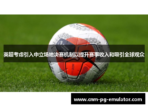 英超考虑引入中立场地决赛机制以提升赛事收入和吸引全球观众 英超考虑引入中立场地决赛机制以提升赛事收入和吸引全球观众
