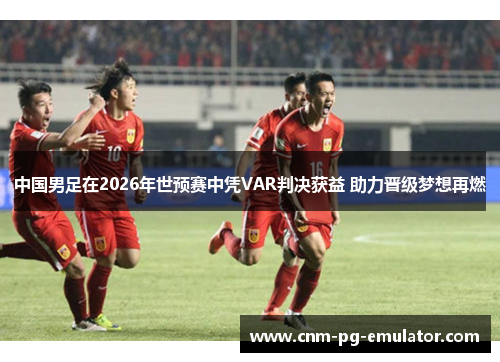 中国男足在2026年世预赛中凭VAR判决获益 助力晋级梦想再燃